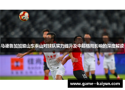 马德鲁加加盟山东泰山对球队实力提升及中超格局影响的深度解读