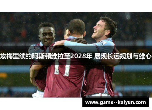 埃梅里续约阿斯顿维拉至2028年 展现长远规划与雄心